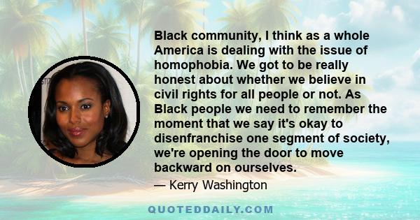 Black community, I think as a whole America is dealing with the issue of homophobia. We got to be really honest about whether we believe in civil rights for all people or not. As Black people we need to remember the