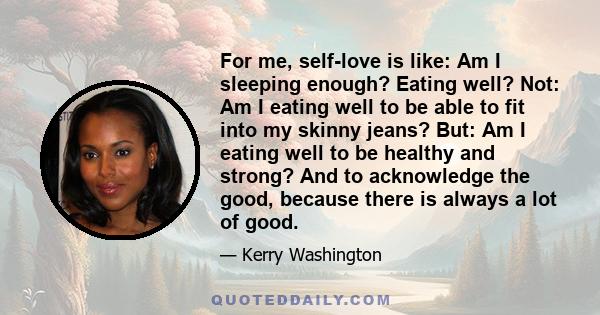 For me, self-love is like: Am I sleeping enough? Eating well? Not: Am I eating well to be able to fit into my skinny jeans? But: Am I eating well to be healthy and strong? And to acknowledge the good, because there is