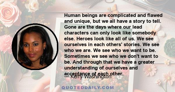 Human beings are complicated and flawed and unique, but we all have a story to tell. Gone are the days where our lead characters can only look like somebody else. Heroes look like all of us. We see ourselves in each