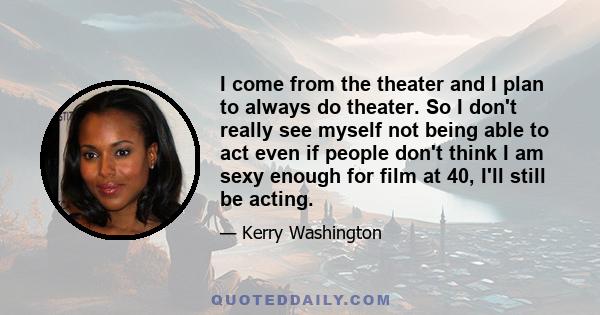 I come from the theater and I plan to always do theater. So I don't really see myself not being able to act even if people don't think I am sexy enough for film at 40, I'll still be acting.