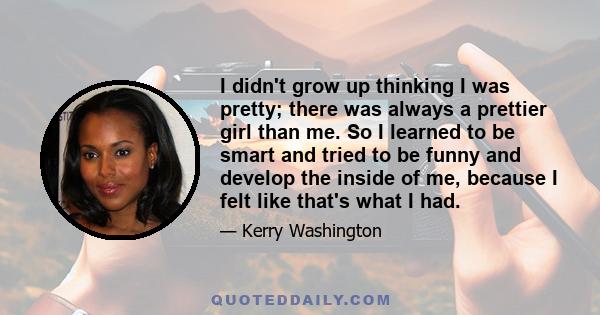 I didn't grow up thinking I was pretty; there was always a prettier girl than me. So I learned to be smart and tried to be funny and develop the inside of me, because I felt like that's what I had.