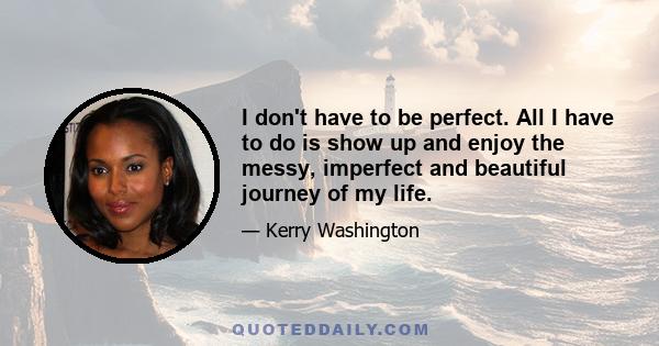 I don't have to be perfect. All I have to do is show up and enjoy the messy, imperfect and beautiful journey of my life.