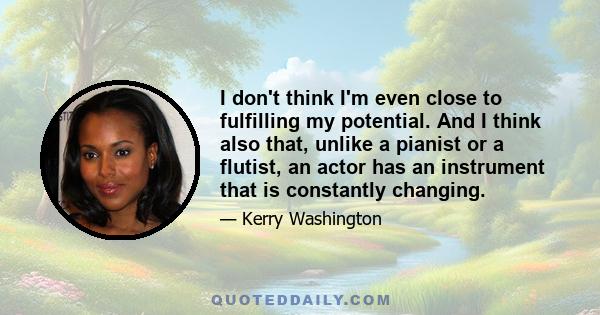 I don't think I'm even close to fulfilling my potential. And I think also that, unlike a pianist or a flutist, an actor has an instrument that is constantly changing.