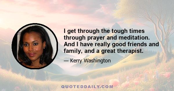 I get through the tough times through prayer and meditation. And I have really good friends and family, and a great therapist.