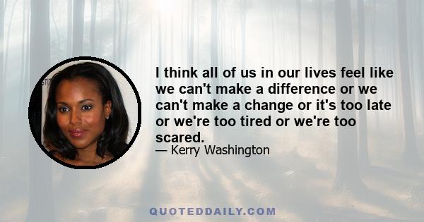 I think all of us in our lives feel like we can't make a difference or we can't make a change or it's too late or we're too tired or we're too scared.