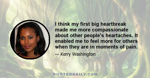 I think my first big heartbreak made me more compassionate about other people's heartaches. It enabled me to feel more for others when they are in moments of pain.