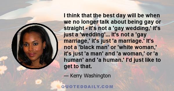 I think that the best day will be when we no longer talk about being gay or straight - it's not a 'gay wedding,' it's just a 'wedding'... It's not a 'gay marriage,' it's just 'a marriage.' It's not a 'black man' or