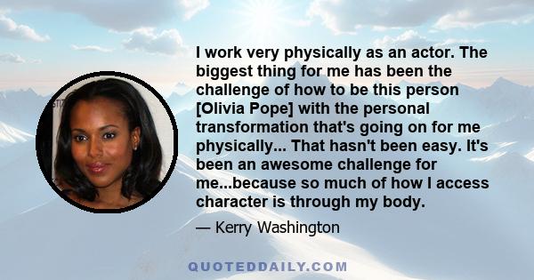 I work very physically as an actor. The biggest thing for me has been the challenge of how to be this person [Olivia Pope] with the personal transformation that's going on for me physically... That hasn't been easy.