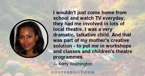 I wouldn't just come home from school and watch TV everyday, they had me involved in lots of local theatre. I was a very dramatic, talkative child. And that was part of my mother's creative solution - to put me in