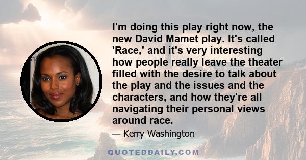 I'm doing this play right now, the new David Mamet play. It's called 'Race,' and it's very interesting how people really leave the theater filled with the desire to talk about the play and the issues and the characters, 