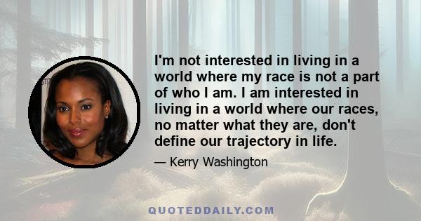 I'm not interested in living in a world where my race is not a part of who I am. I am interested in living in a world where our races, no matter what they are, don't define our trajectory in life.