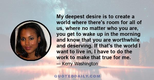 My deepest desire is to create a world where there's room for all of us, where no matter who you are, you get to wake up in the morning and know that you are worthwhile and deserving. If that's the world I want to live