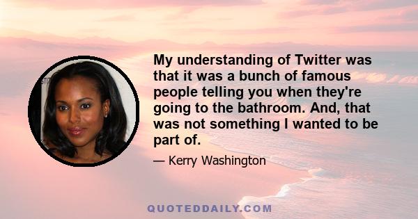 My understanding of Twitter was that it was a bunch of famous people telling you when they're going to the bathroom. And, that was not something I wanted to be part of.