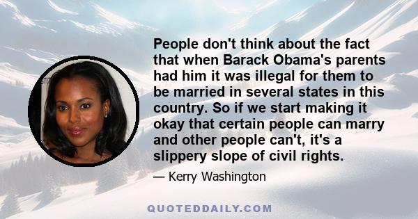 People don't think about the fact that when Barack Obama's parents had him it was illegal for them to be married in several states in this country. So if we start making it okay that certain people can marry and other