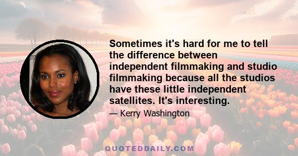 Sometimes it's hard for me to tell the difference between independent filmmaking and studio filmmaking because all the studios have these little independent satellites. It's interesting.