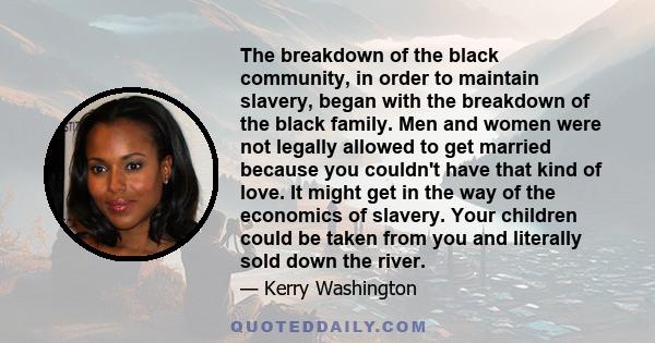 The breakdown of the black community, in order to maintain slavery, began with the breakdown of the black family. Men and women were not legally allowed to get married because you couldn't have that kind of love. It