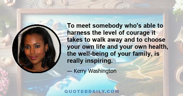 To meet somebody who's able to harness the level of courage it takes to walk away and to choose your own life and your own health, the well-being of your family, is really inspiring.