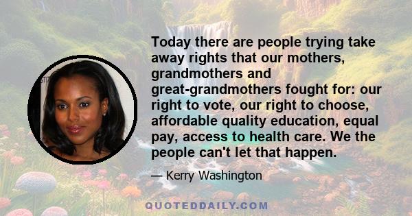 Today there are people trying take away rights that our mothers, grandmothers and great-grandmothers fought for: our right to vote, our right to choose, affordable quality education, equal pay, access to health care. We 