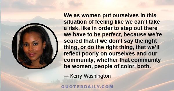 We as women put ourselves in this situation of feeling like we can’t take a risk, like in order to step out there we have to be perfect, because we’re scared that if we don’t say the right thing, or do the right thing,