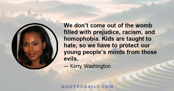 We don’t come out of the womb filled with prejudice, racism, and homophobia. Kids are taught to hate, so we have to protect our young people’s minds from those evils.