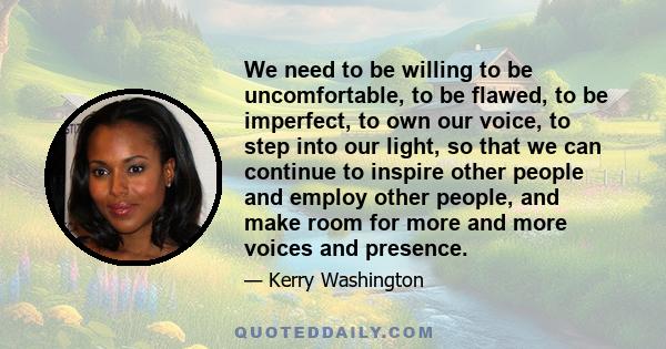 We need to be willing to be uncomfortable, to be flawed, to be imperfect, to own our voice, to step into our light, so that we can continue to inspire other people and employ other people, and make room for more and