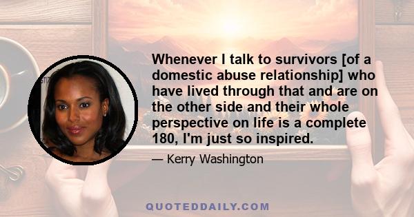 Whenever I talk to survivors [of a domestic abuse relationship] who have lived through that and are on the other side and their whole perspective on life is a complete 180, I'm just so inspired.