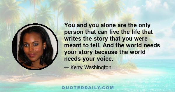 You and you alone are the only person that can live the life that writes the story that you were meant to tell. And the world needs your story because the world needs your voice.