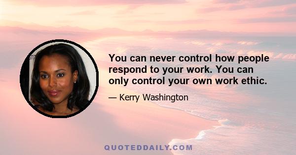 You can never control how people respond to your work. You can only control your own work ethic.