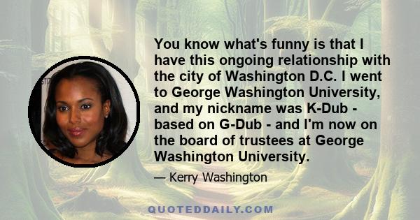 You know what's funny is that I have this ongoing relationship with the city of Washington D.C. I went to George Washington University, and my nickname was K-Dub - based on G-Dub - and I'm now on the board of trustees