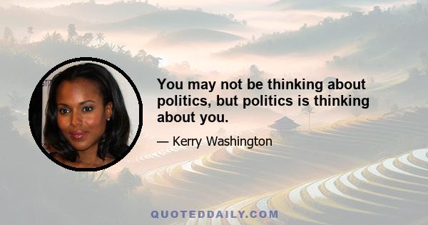 You may not be thinking about politics, but politics is thinking about you.