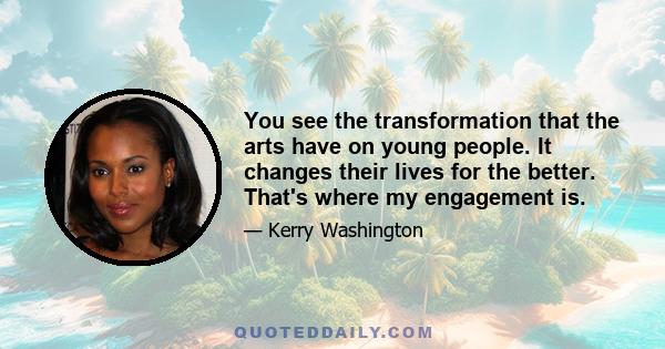 You see the transformation that the arts have on young people. It changes their lives for the better. That's where my engagement is.