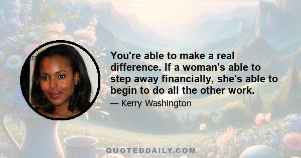 You're able to make a real difference. If a woman's able to step away financially, she's able to begin to do all the other work.