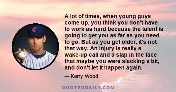 A lot of times, when young guys come up, you think you don't have to work as hard because the talent is going to get you as far as you need to go. But as you get older, it's not that way. An injury is really a wake-up