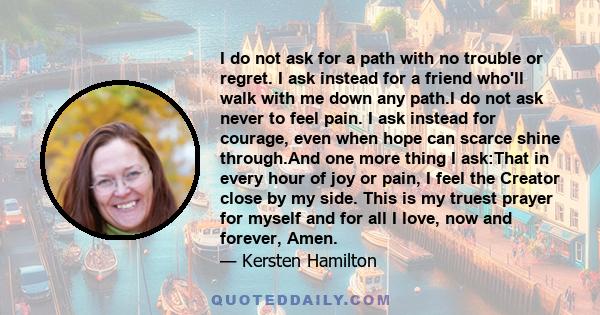 I do not ask for a path with no trouble or regret. I ask instead for a friend who'll walk with me down any path.I do not ask never to feel pain. I ask instead for courage, even when hope can scarce shine through.And one 