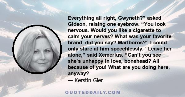 Everything all right, Gwyneth?” asked Gideon, raising one eyebrow. “You look nervous. Would you like a cigarette to calm your nerves? What was your favorite brand, did you say? Marlboros?” I could only stare at him