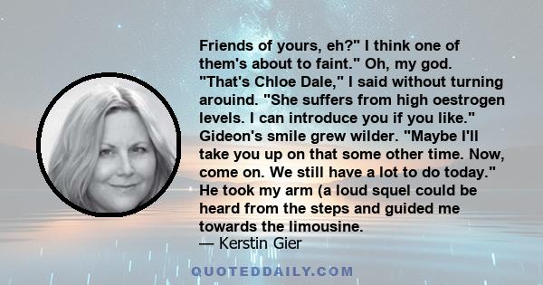 Friends of yours, eh? I think one of them's about to faint. Oh, my god. That's Chloe Dale, I said without turning arouind. She suffers from high oestrogen levels. I can introduce you if you like. Gideon's smile grew