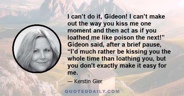 I can’t do it, Gideon! I can’t make out the way you kiss me one moment and then act as if you loathed me like poison the next!” Gideon said, after a brief pause, “I’d much rather be kissing you the whole time than