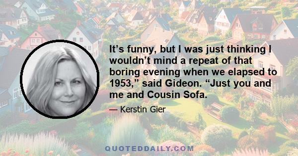 It’s funny, but I was just thinking I wouldn’t mind a repeat of that boring evening when we elapsed to 1953,” said Gideon. “Just you and me and Cousin Sofa.