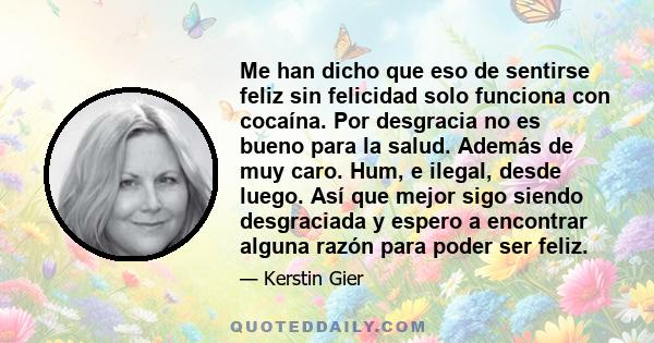 Me han dicho que eso de sentirse feliz sin felicidad solo funciona con cocaína. Por desgracia no es bueno para la salud. Además de muy caro. Hum, e ilegal, desde luego. Así que mejor sigo siendo desgraciada y espero a