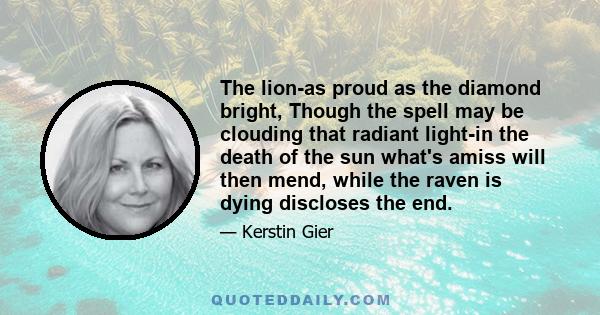 The lion-as proud as the diamond bright, Though the spell may be clouding that radiant light-in the death of the sun what's amiss will then mend, while the raven is dying discloses the end.