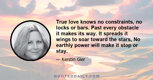 True love knows no constraints, no locks or bars. Past every obstacle it makes its way. It spreads it wings to soar toward the stars, No earthly power will make it stop or stay.