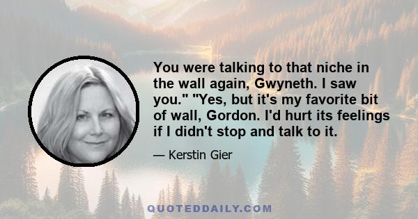 You were talking to that niche in the wall again, Gwyneth. I saw you. Yes, but it's my favorite bit of wall, Gordon. I'd hurt its feelings if I didn't stop and talk to it.