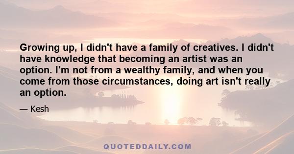 Growing up, I didn't have a family of creatives. I didn't have knowledge that becoming an artist was an option. I'm not from a wealthy family, and when you come from those circumstances, doing art isn't really an option.