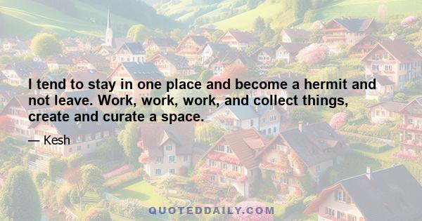 I tend to stay in one place and become a hermit and not leave. Work, work, work, and collect things, create and curate a space.