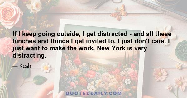 If I keep going outside, I get distracted - and all these lunches and things I get invited to, I just don't care. I just want to make the work. New York is very distracting.