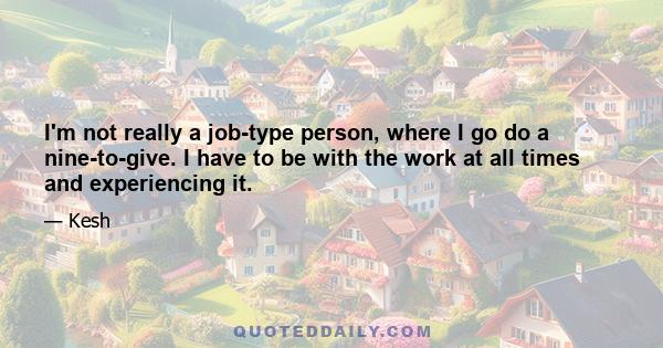 I'm not really a job-type person, where I go do a nine-to-give. I have to be with the work at all times and experiencing it.