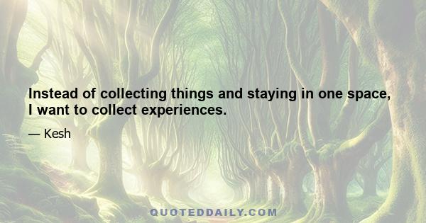 Instead of collecting things and staying in one space, I want to collect experiences.