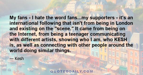 My fans - I hate the word fans...my supporters - it's an international following that isn't from being in London and existing on the scene. It came from being on the Internet, from being a teenager communicating with