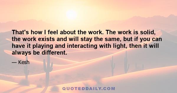 That's how I feel about the work. The work is solid, the work exists and will stay the same, but if you can have it playing and interacting with light, then it will always be different.