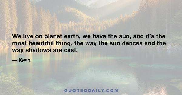 We live on planet earth, we have the sun, and it's the most beautiful thing, the way the sun dances and the way shadows are cast.